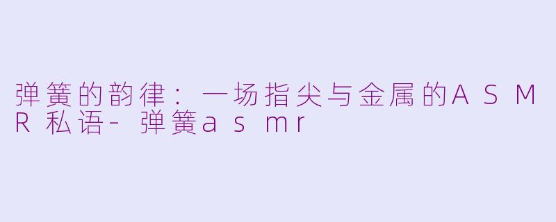 弹簧的韵律:一场指尖与金属的ASMR私语-弹簧asmr