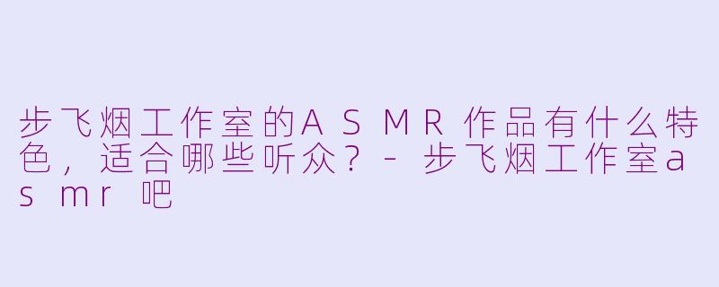 步飞烟工作室的ASMR作品有什么特色，适合哪些听众？-步飞烟工作室asmr吧