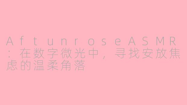 AftunroseASMR:在数字微光中,寻找安放焦虑的温柔角落