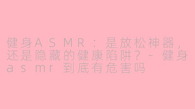 健身ASMR:是放松神器,还是隐藏的健康陷阱?-健身asmr到底有危害吗