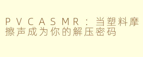 PVCASMR:当塑料摩擦声成为你的解压密码