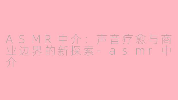 ASMR中介：声音疗愈与商业边界的新探索-asmr中介