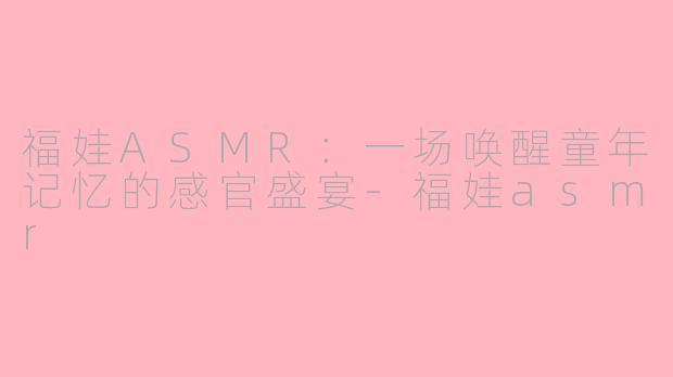 福娃ASMR：一场唤醒童年记忆的感官盛宴-福娃asmr