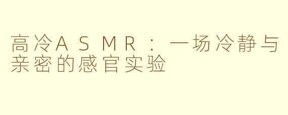 高冷ASMR:一场冷静与亲密的感官实验