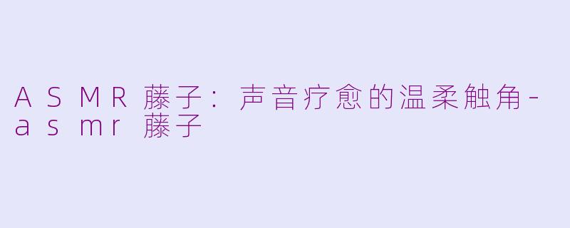 ASMR藤子：声音疗愈的温柔触角-asmr藤子