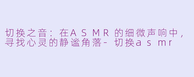 切换之音:在ASMR的细微声响中,寻找心灵的静谧角落-切换asmr