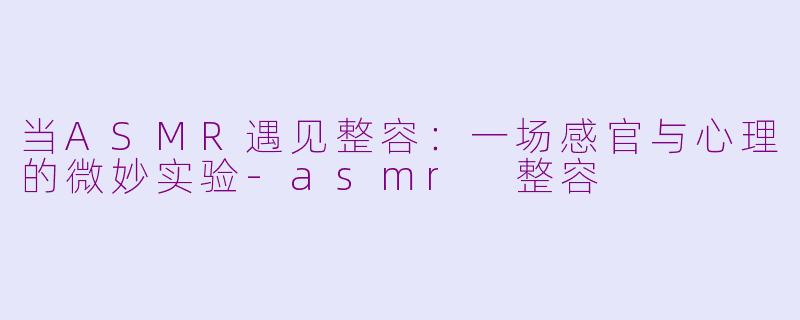 当ASMR遇见整容：一场感官与心理的微妙实验-asmr 整容