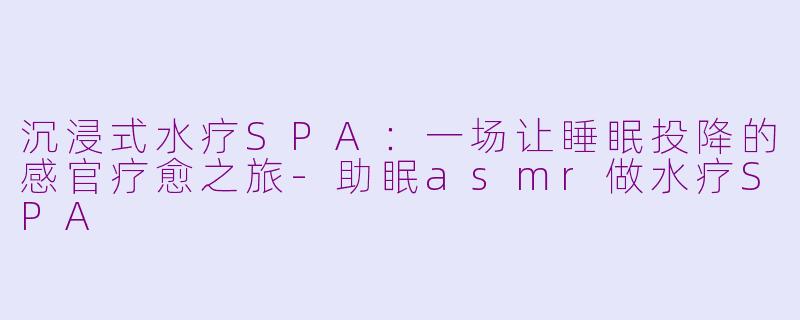 沉浸式水疗SPA：一场让睡眠投降的感官疗愈之旅-助眠asmr做水疗SPA