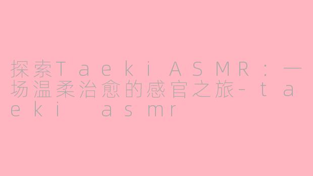 探索TaekiASMR:一场温柔治愈的感官之旅-taeki asmr