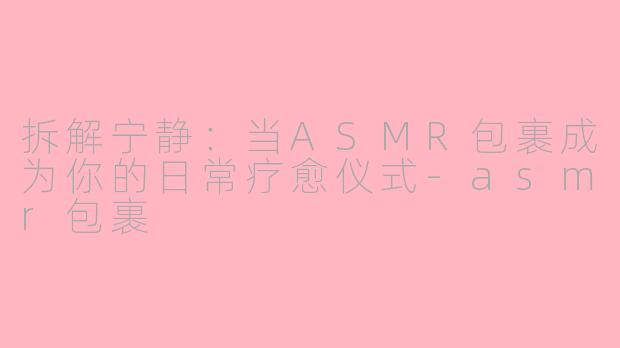 拆解宁静：当ASMR包裹成为你的日常疗愈仪式-asmr包裹