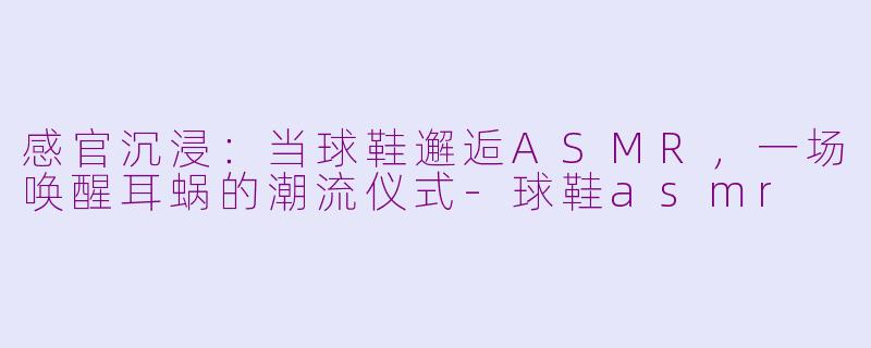 感官沉浸:当球鞋邂逅ASMR,一场唤醒耳蜗的潮流仪式-球鞋asmr
