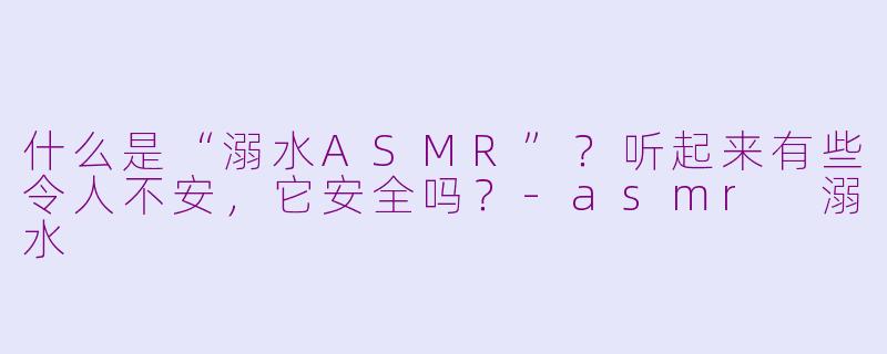 什么是“溺水ASMR”？听起来有些令人不安，它安全吗？-asmr 溺水