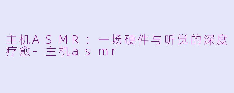 主机ASMR:一场硬件与听觉的深度疗愈-主机asmr