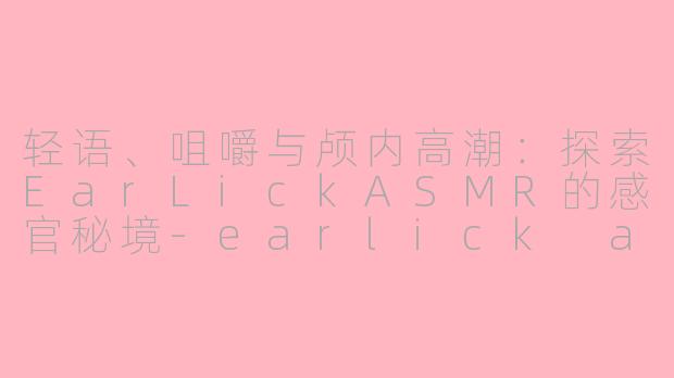 轻语、咀嚼与颅内高潮:探索EarLickASMR的感官秘境-earlick asmr