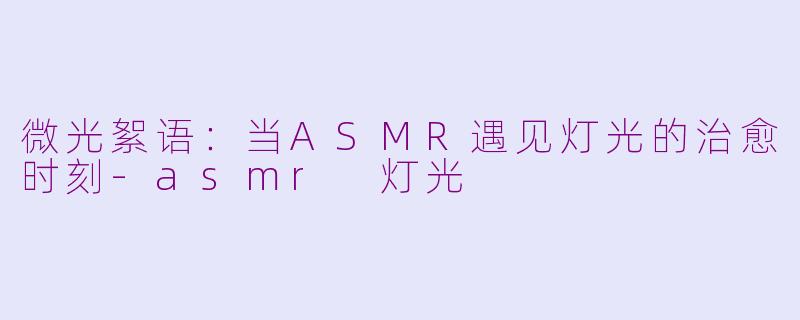 微光絮语:当ASMR遇见灯光的治愈时刻-asmr 灯光
