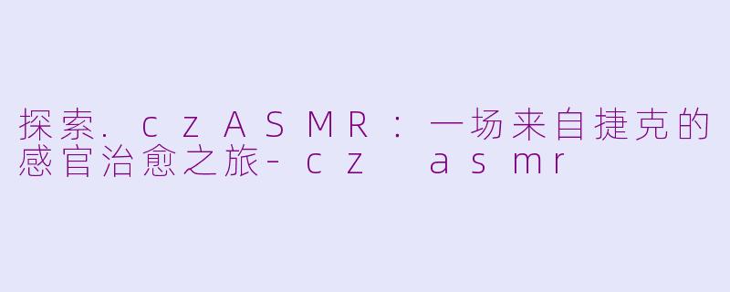 探索.czASMR:一场来自捷克的感官治愈之旅-cz asmr