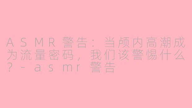 ASMR警告:当颅内高潮成为流量密码,我们该警惕什么?-asmr警告