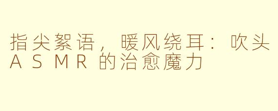 指尖絮语,暖风绕耳:吹头ASMR的治愈魔力