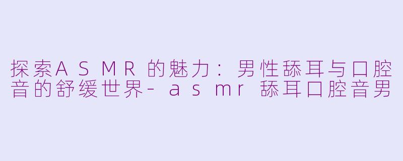 探索ASMR的魅力:男性舔耳与口腔音的舒缓世界-asmr舔耳口腔音男