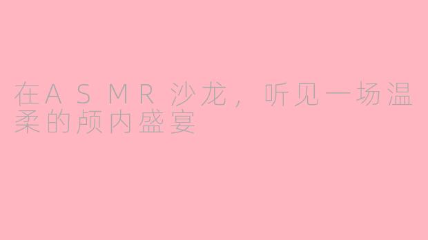在ASMR沙龙，听见一场温柔的颅内盛宴