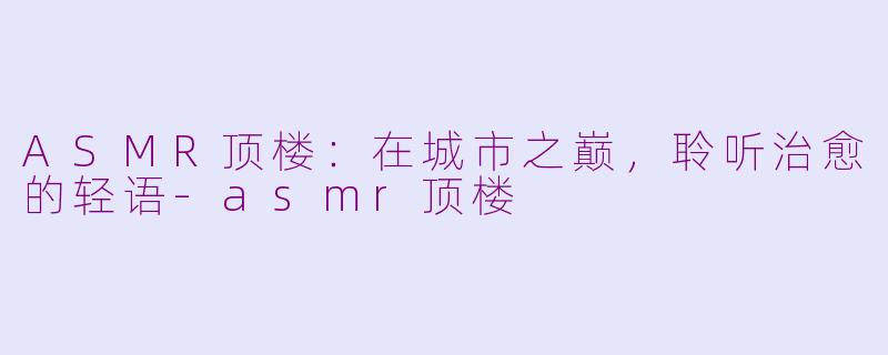 ASMR顶楼:在城市之巅,聆听治愈的轻语-asmr顶楼