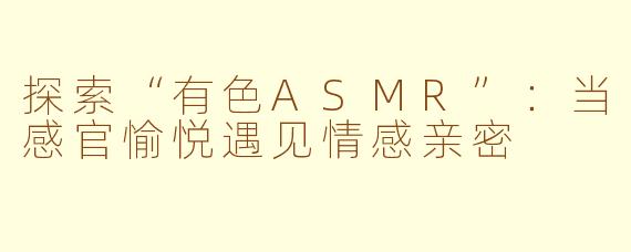 探索“有色ASMR”:当感官愉悦遇见情感亲密