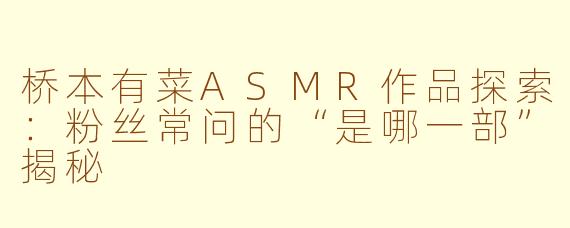 桥本有菜ASMR作品探索:粉丝常问的“是哪一部”揭秘