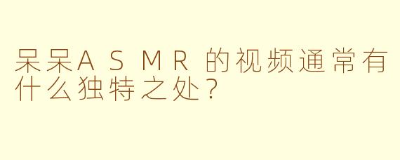 呆呆ASMR的视频通常有什么独特之处？