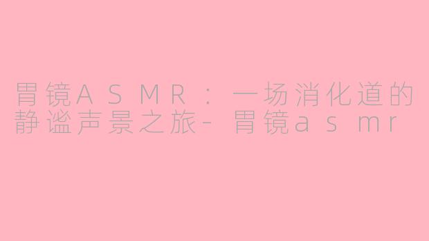 胃镜ASMR:一场消化道的静谧声景之旅-胃镜asmr