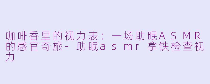 咖啡香里的视力表:一场助眠ASMR的感官奇旅-助眠asmr拿铁检查视力