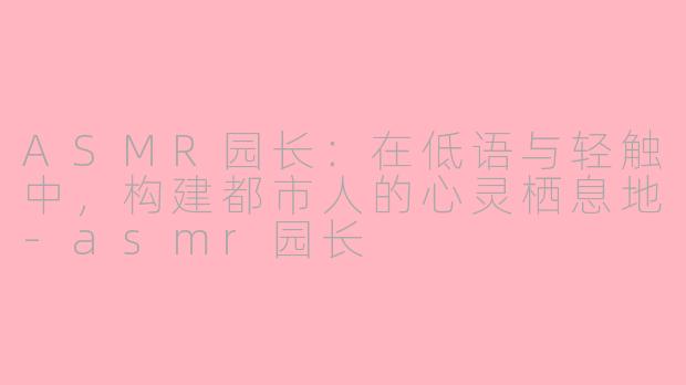 ASMR园长：在低语与轻触中，构建都市人的心灵栖息地-asmr园长