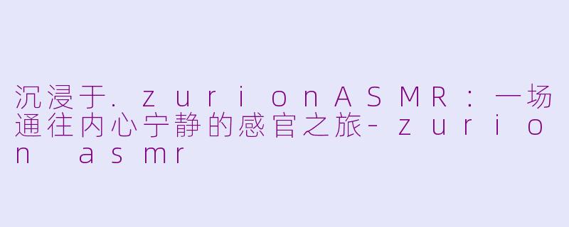沉浸于.zurionASMR:一场通往内心宁静的感官之旅-zurion asmr