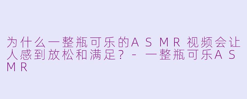 为什么一整瓶可乐的ASMR视频会让人感到放松和满足？-一整瓶可乐ASMR
