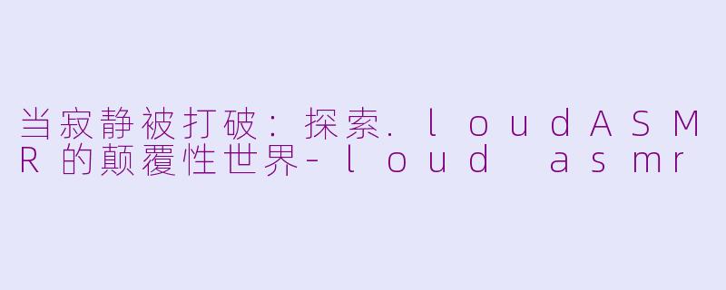 当寂静被打破:探索.loudASMR的颠覆性世界-loud asmr