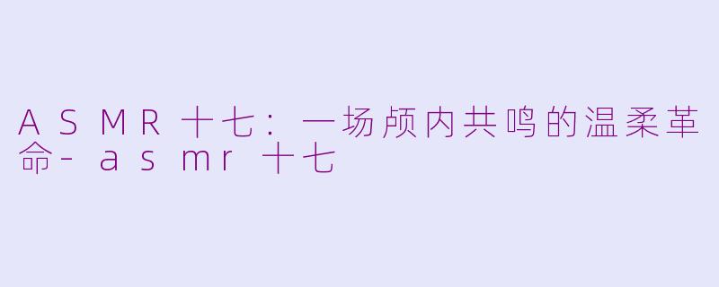 ASMR十七：一场颅内共鸣的温柔革命-asmr十七