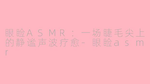 眼睑ASMR：一场睫毛尖上的静谧声波疗愈-眼睑asmr