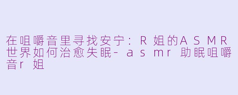 在咀嚼音里寻找安宁:R姐的ASMR世界如何治愈失眠-asmr助眠咀嚼音r姐