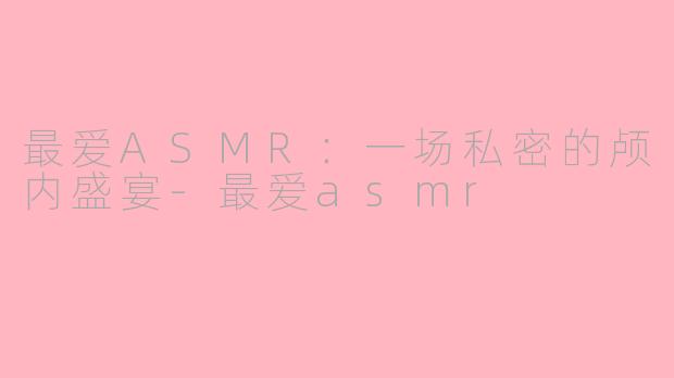 最爱ASMR：一场私密的颅内盛宴-最爱asmr