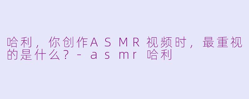 哈利，你创作ASMR视频时，最重视的是什么？-asmr哈利