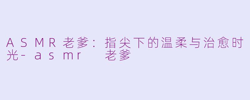 ASMR老爹:指尖下的温柔与治愈时光-asmr 老爹