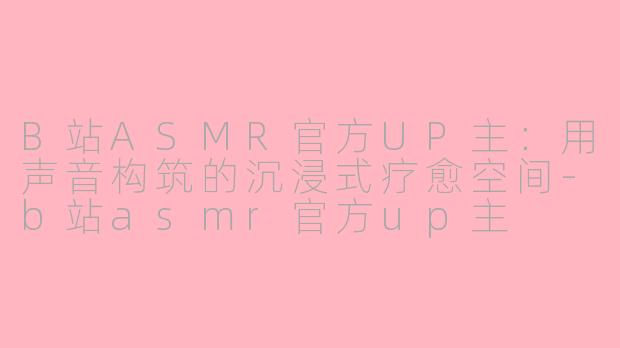 B站ASMR官方UP主:用声音构筑的沉浸式疗愈空间-b站asmr官方up主
