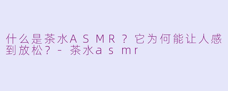 什么是茶水ASMR？它为何能让人感到放松？-茶水asmr