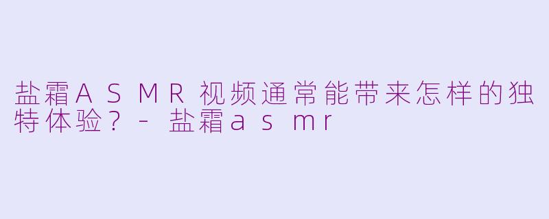 盐霜ASMR视频通常能带来怎样的独特体验？-盐霜asmr
