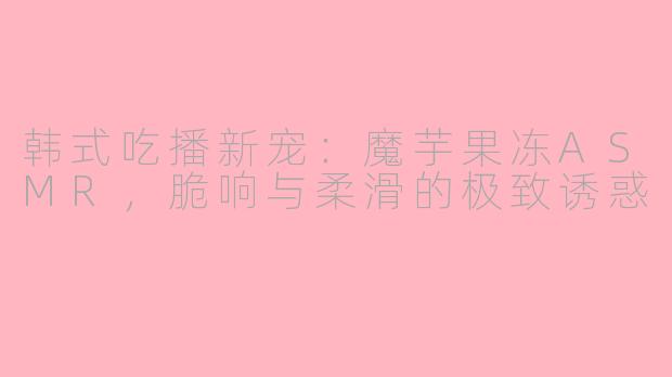 韩式吃播新宠：魔芋果冻ASMR，脆响与柔滑的极致诱惑