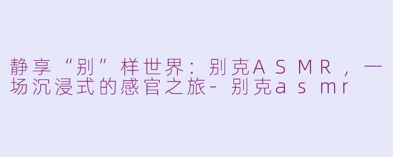 静享“别”样世界：别克ASMR，一场沉浸式的感官之旅-别克asmr