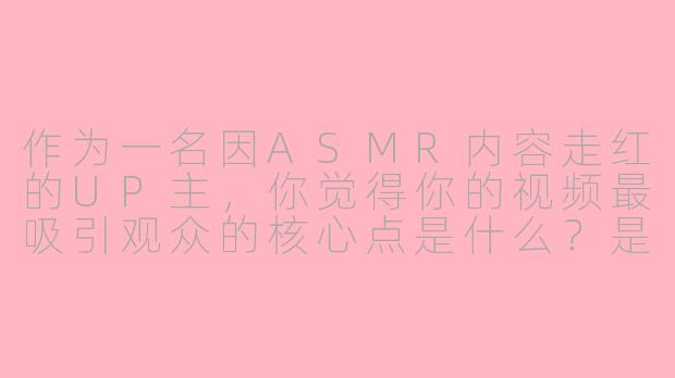 作为一名因ASMR内容走红的UP主，你觉得你的视频最吸引观众的核心点是什么？是声音的质感，沉浸的氛围，还是其他独特的设计？