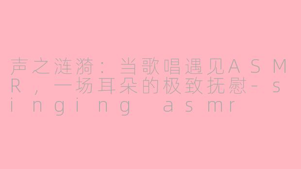 声之涟漪:当歌唱遇见ASMR,一场耳朵的极致抚慰-singing asmr