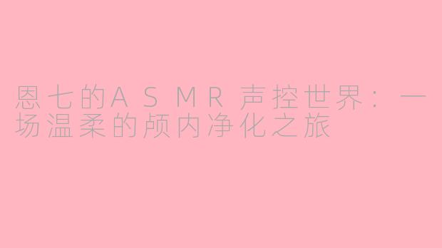 恩七的ASMR声控世界：一场温柔的颅内净化之旅