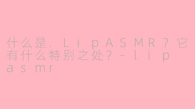 什么是.LipASMR？它有什么特别之处？-lip asmr