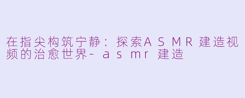在指尖构筑宁静：探索ASMR建造视频的治愈世界-asmr建造